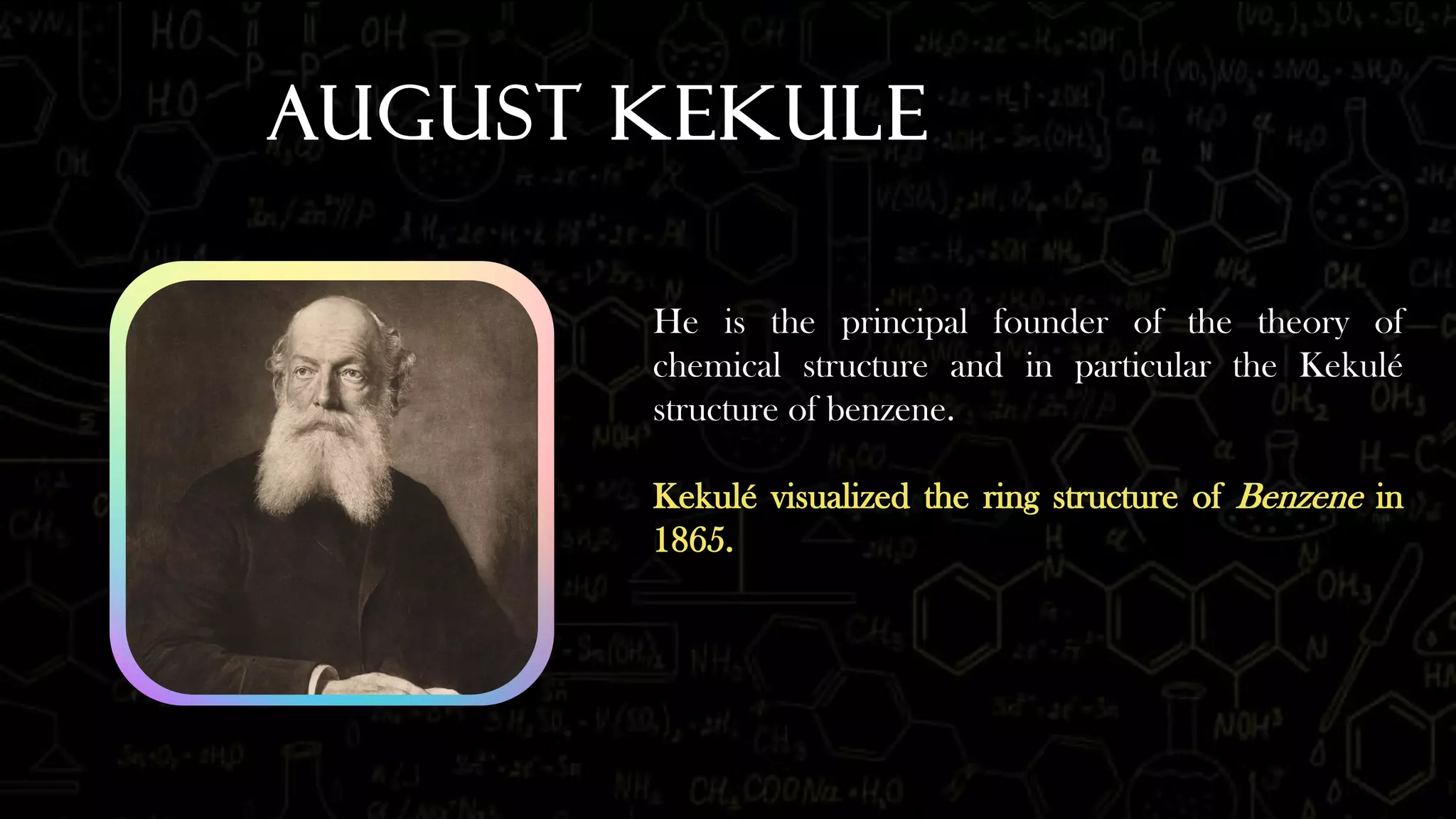 August Kekule
He is the principal founder of the theory of
chemical structure and in particular the Kekulé
structure of benzene.
Kekulé visualized the ring structure of Benzene in
1865.
 