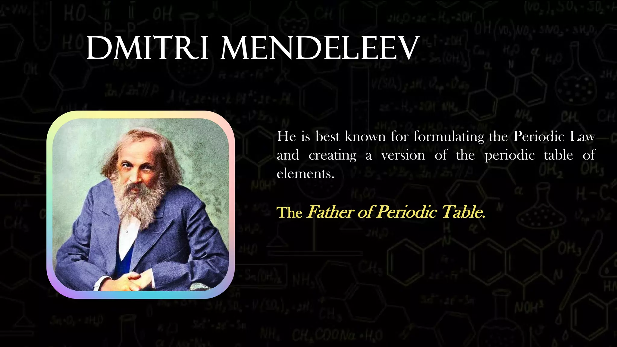 Dmitri Mendeleev
He is best known for formulating the Periodic Law
and creating a version of the periodic table of
elements.
The Father of Periodic Table.
 