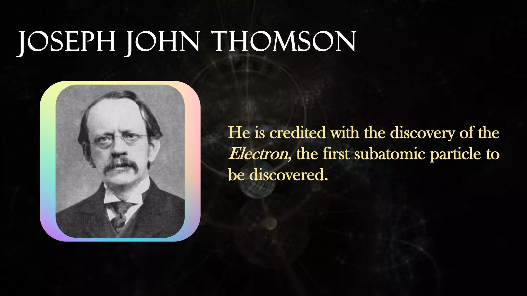 Joseph John Thomson
He is credited with the discovery of the
Electron, the first subatomic particle to
be discovered.
 
