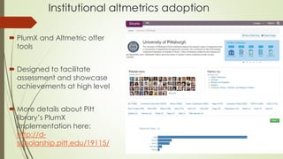 Institutional altmetrics adoption
 PlumX and Altmetric offer
tools
 Designed to facilitate
assessment and showcase
achievements at high level
 More details about Pitt
library’s PlumX
implementation here:
http://d-
scholarship.pitt.edu/19115/
 