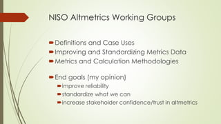 NISO Altmetrics Working Groups
Definitions and Case Uses
Improving and Standardizing Metrics Data
Metrics and Calculation Methodologies
End goals (my opinion)
improve reliability
standardize what we can
increase stakeholder confidence/trust in altmetrics
 