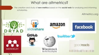 What are altmetrics?
The creation and study of new metrics based on the social web for analyzing and informing
scholarship.
Altmetrics.org
 