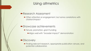 Using altmetrics
Research Assessment
 Often attention or engagement, but some correlations with
citation/impact
Showcase achievements
 Tenure, promotion, grant funding
Aligns well with “broader impact” demonstration
Discovery
 Finding relevant research, appropriate publication venues, and
potential collaborators
 