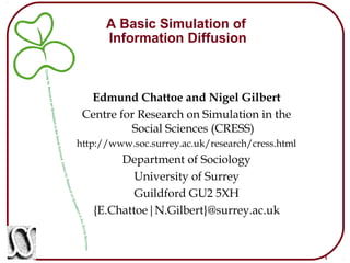 1
A Basic Simulation of
Information Diffusion
Edmund Chattoe and Nigel Gilbert
Centre for Research on Simulation in the
Social Sciences (CRESS)
http://www.soc.surrey.ac.uk/research/cress.html
Department of Sociology
University of Surrey
Guildford GU2 5XH
{E.Chattoe|N.Gilbert}@surrey.ac.uk
 