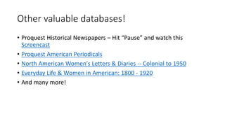 Other valuable databases!
• Proquest Historical Newspapers – Hit “Pause” and watch this
Screencast
• Proquest American Periodicals
• North American Women's Letters & Diaries -- Colonial to 1950
• Everyday Life & Women in American: 1800 - 1920
• And many more!
 