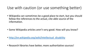 Use with caution (or use something better)
• Wikipedia can sometimes be a good place to start, but you should
follow the references to the actual, cite-able source of the
information.
• Some Wikipedia articles aren’t very good. How will you know?
• http://en.wikipedia.org/wiki/Intellectual_disability
• Research libraries have better, more authoritative sources!
 