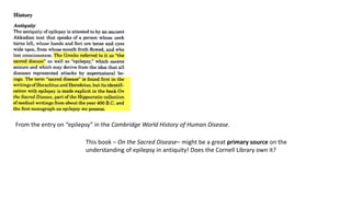 From the entry on “epilepsy” in the Cambridge World History of Human Disease.
This book – On the Sacred Disease– might be a great primary source on the
understanding of epilepsy in antiquity! Does the Cornell Library own it?
 