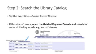 Step 2: Search the Library Catalog
• Try the exact title – On the Sacred Disease
• If this doesn’t work, open the Guided Keyword Search and search for
some of the key words, e.g. sacred disease
 
