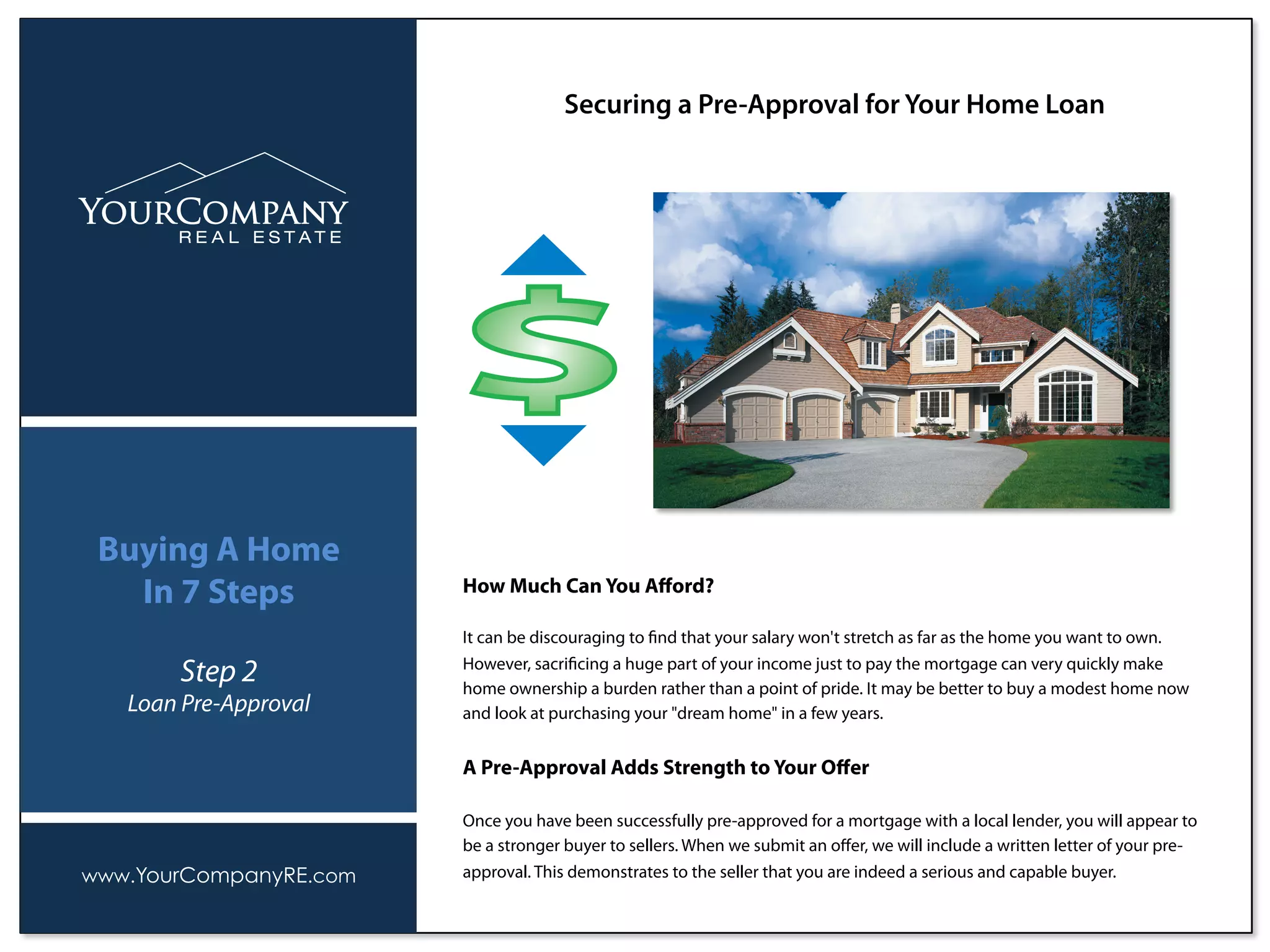 How Much Can You Aﬀord?
It can be discouraging to ﬁnd that your salary won't stretch as far as the home you want to own.
However, sacriﬁcing a huge part of your income just to pay the mortgage can very quickly make
home ownership a burden rather than a point of pride. It may be better to buy a modest home now
and look at purchasing your "dream home" in a few years.
A Pre-Approval Adds Strength to Your Oﬀer
Once you have been successfully pre-approved for a mortgage with a local lender, you will appear to
be a stronger buyer to sellers. When we submit an oﬀer, we will include a written letter of your pre-
approval. This demonstrates to the seller that you are indeed a serious and capable buyer.
Securing a Pre-Approval for Your Home Loan
www.YourCompanyRE.com
Buying A Home
In 7 Steps
Step 2
Loan Pre-Approval
 