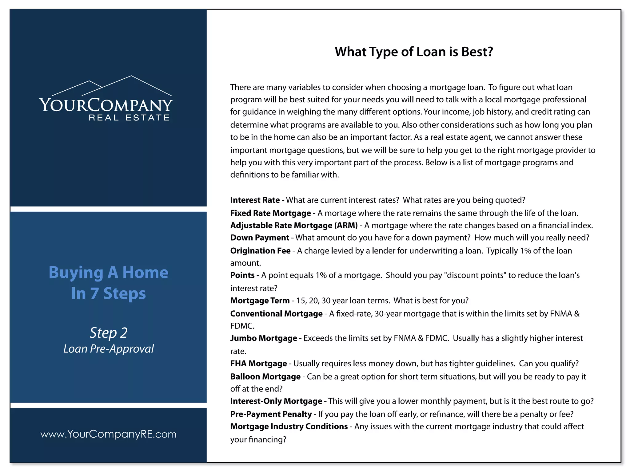 There are many variables to consider when choosing a mortgage loan. To ﬁgure out what loan
program will be best suited for your needs you will need to talk with a local mortgage professional
for guidance in weighing the many diﬀerent options. Your income, job history, and credit rating can
determine what programs are available to you. Also other considerations such as how long you plan
to be in the home can also be an important factor. As a real estate agent, we cannot answer these
important mortgage questions, but we will be sure to help you get to the right mortgage provider to
help you with this very important part of the process. Below is a list of mortgage programs and
deﬁnitions to be familiar with.
Interest Rate - What are current interest rates? What rates are you being quoted?
Fixed Rate Mortgage - A mortage where the rate remains the same through the life of the loan.
Adjustable Rate Mortgage (ARM) - A mortgage where the rate changes based on a ﬁnancial index.
Down Payment - What amount do you have for a down payment? How much will you really need?
Origination Fee - A charge levied by a lender for underwriting a loan. Typically 1% of the loan
amount.
Points - A point equals 1% of a mortgage. Should you pay "discount points" to reduce the loan's
interest rate?
Mortgage Term - 15, 20, 30 year loan terms. What is best for you?
Conventional Mortgage - A ﬁxed-rate, 30-year mortgage that is within the limits set by FNMA &
FDMC.
Jumbo Mortgage - Exceeds the limits set by FNMA & FDMC. Usually has a slightly higher interest
rate.
FHA Mortgage - Usually requires less money down, but has tighter guidelines. Can you qualify?
Balloon Mortgage - Can be a great option for short term situations, but will you be ready to pay it
oﬀ at the end?
Interest-Only Mortgage - This will give you a lower monthly payment, but is it the best route to go?
Pre-Payment Penalty - If you pay the loan oﬀ early, or reﬁnance, will there be a penalty or fee?
Mortgage Industry Conditions - Any issues with the current mortgage industry that could aﬀect
your ﬁnancing?
What Type of Loan is Best?
www.YourCompanyRE.com
Buying A Home
In 7 Steps
Step 2
Loan Pre-Approval
 