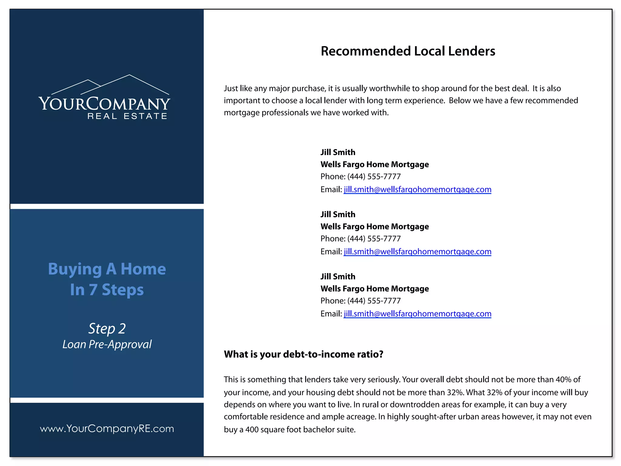 Just like any major purchase, it is usually worthwhile to shop around for the best deal. It is also
important to choose a local lender with long term experience. Below we have a few recommended
mortgage professionals we have worked with.
Recommended Local Lenders
www.YourCompanyRE.com
Buying A Home
In 7 Steps
Step 2
Loan Pre-Approval
What is your debt-to-income ratio?
This is something that lenders take very seriously. Your overall debt should not be more than 40% of
your income, and your housing debt should not be more than 32%. What 32% of your income will buy
depends on where you want to live. In rural or downtrodden areas for example, it can buy a very
comfortable residence and ample acreage. In highly sought-after urban areas however, it may not even
buy a 400 square foot bachelor suite.
Jill Smith
Wells Fargo Home Mortgage
Phone: (444) 555-7777
Email: jill.smith@wellsfargohomemortgage.com
Jill Smith
Wells Fargo Home Mortgage
Phone: (444) 555-7777
Email: jill.smith@wellsfargohomemortgage.com
Jill Smith
Wells Fargo Home Mortgage
Phone: (444) 555-7777
Email: jill.smith@wellsfargohomemortgage.com
 