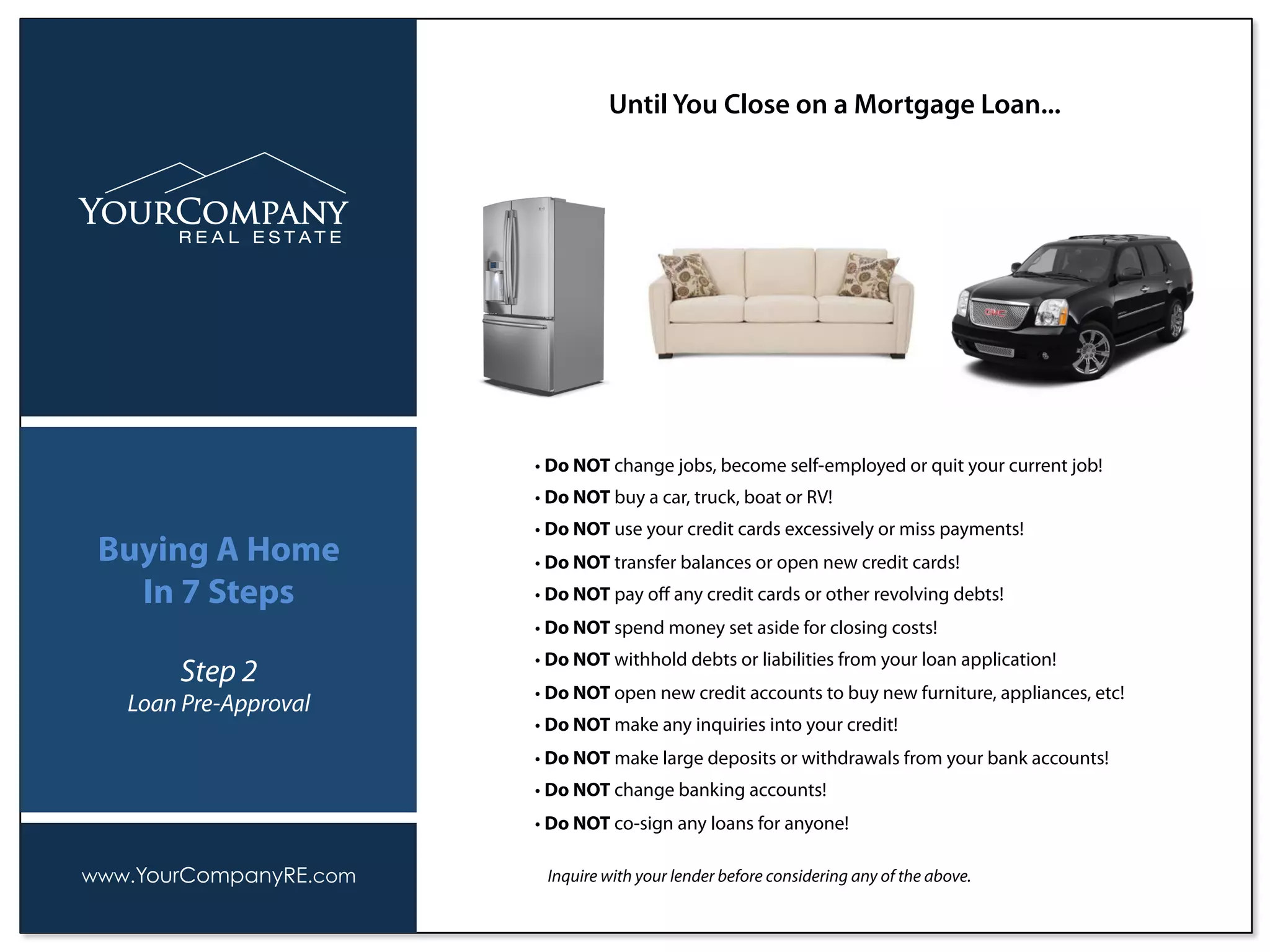 • Do NOT change jobs, become self-employed or quit your current job!
• Do NOT buy a car, truck, boat or RV!
• Do NOT use your credit cards excessively or miss payments!
• Do NOT transfer balances or open new credit cards!
• Do NOT pay oﬀ any credit cards or other revolving debts!
• Do NOT spend money set aside for closing costs!
• Do NOT withhold debts or liabilities from your loan application!
• Do NOT open new credit accounts to buy new furniture, appliances, etc!
• Do NOT make any inquiries into your credit!
• Do NOT make large deposits or withdrawals from your bank accounts!
• Do NOT change banking accounts!
• Do NOT co-sign any loans for anyone!
Inquire with your lender before considering any of the above.
Until You Close on a Mortgage Loan...
www.YourCompanyRE.com
Buying A Home
In 7 Steps
Step 2
Loan Pre-Approval
 