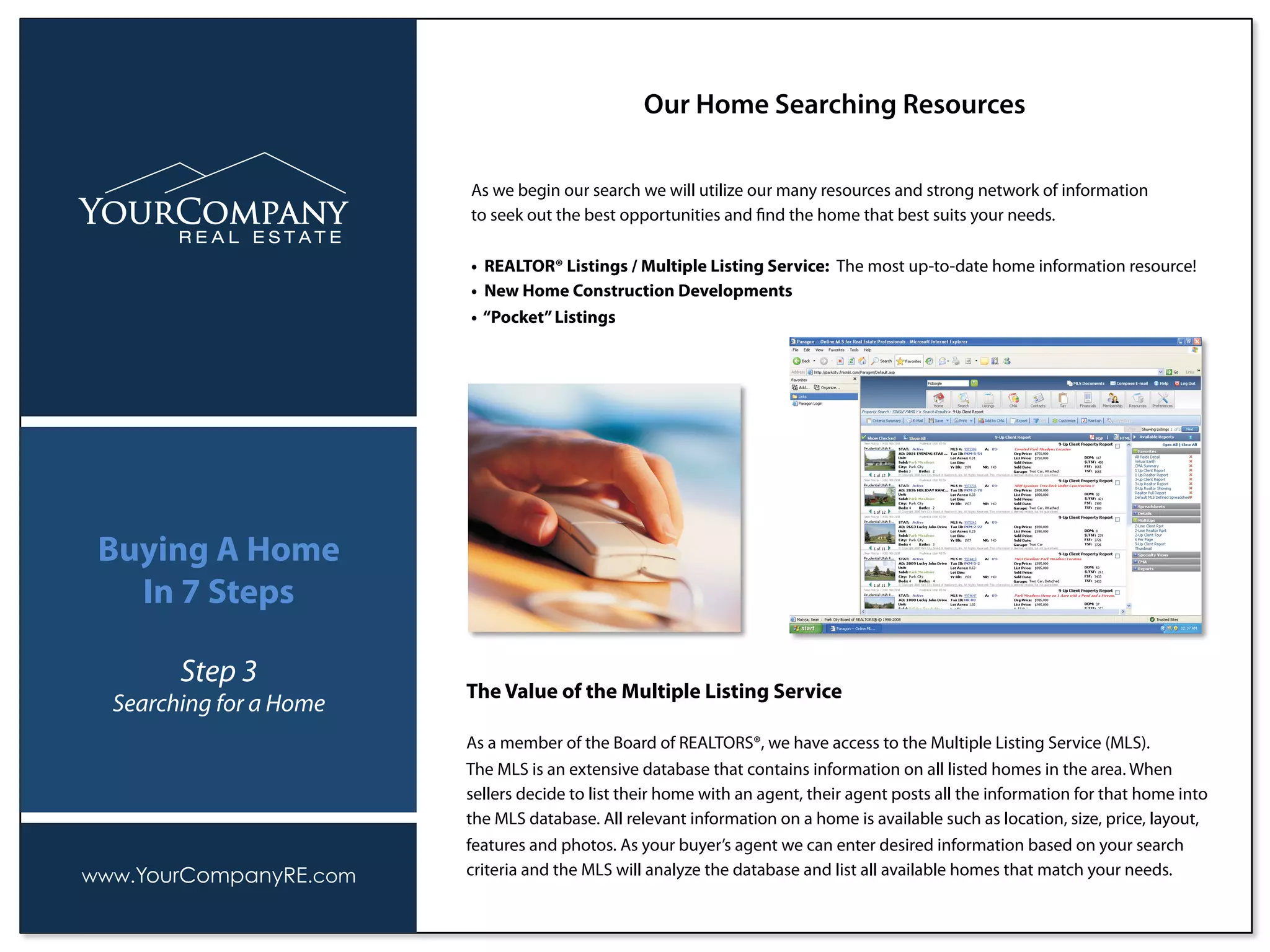 As we begin our search we will utilize our many resources and strong network of information
to seek out the best opportunities and ﬁnd the home that best suits your needs.
• REALTOR® Listings / Multiple Listing Service: The most up-to-date home information resource!
• New Home Construction Developments
• “Pocket”Listings
Our Home Searching Resources
www.YourCompanyRE.com
Buying A Home
In 7 Steps
Step 3
Searching for a Home
The Value of the Multiple Listing Service
As a member of the Board of REALTORS®, we have access to the Multiple Listing Service (MLS).
The MLS is an extensive database that contains information on all listed homes in the area. When
sellers decide to list their home with an agent, their agent posts all the information for that home into
the MLS database. All relevant information on a home is available such as location, size, price, layout,
features and photos. As your buyer’s agent we can enter desired information based on your search
criteria and the MLS will analyze the database and list all available homes that match your needs.
 