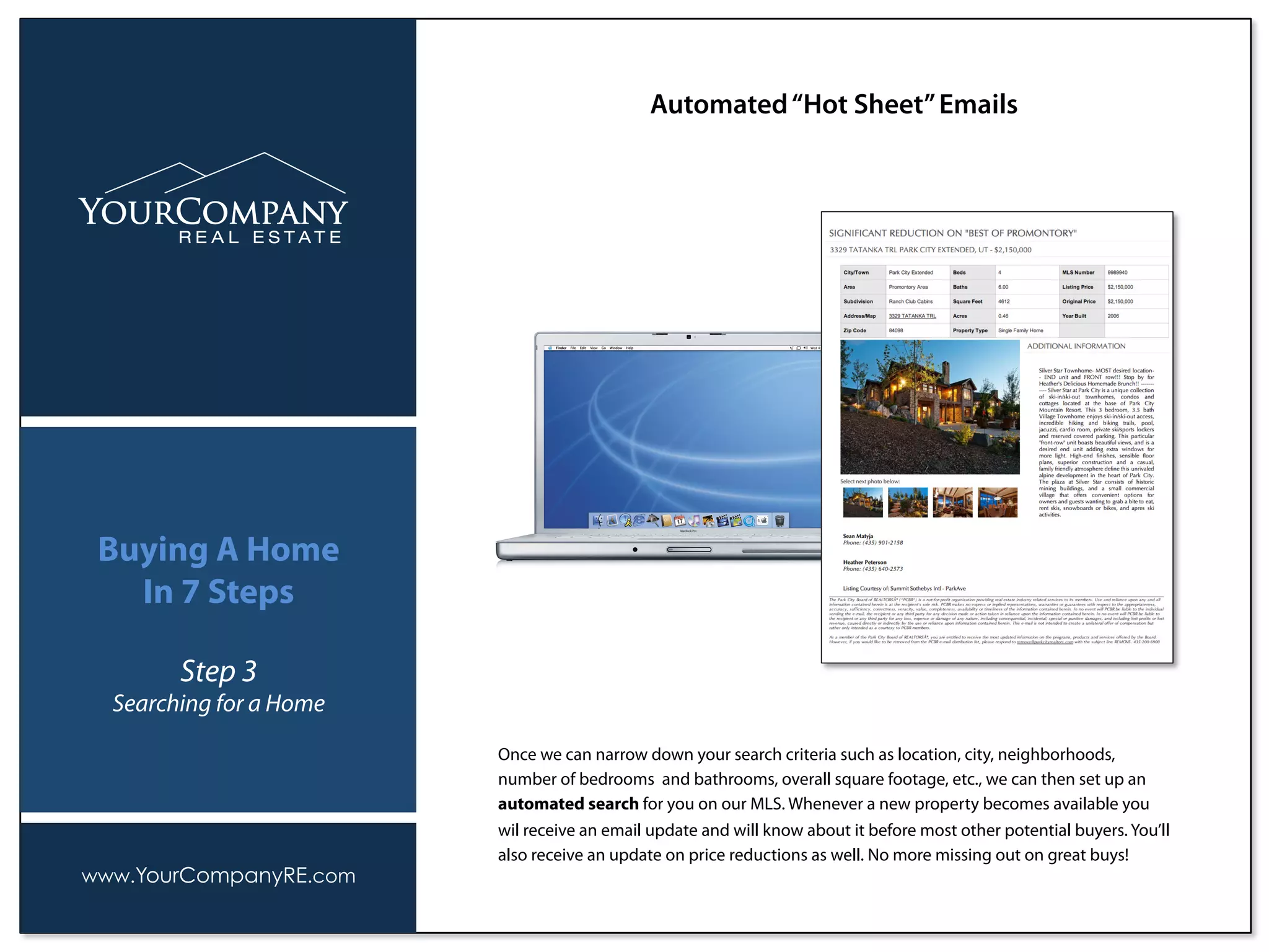 Once we can narrow down your search criteria such as location, city, neighborhoods,
number of bedrooms and bathrooms, overall square footage, etc., we can then set up an
automated search for you on our MLS. Whenever a new property becomes available you
wil receive an email update and will know about it before most other potential buyers. You’ll
also receive an update on price reductions as well. No more missing out on great buys!
Automated“Hot Sheet”Emails
www.YourCompanyRE.com
Buying A Home
In 7 Steps
Step 3
Searching for a Home
 
