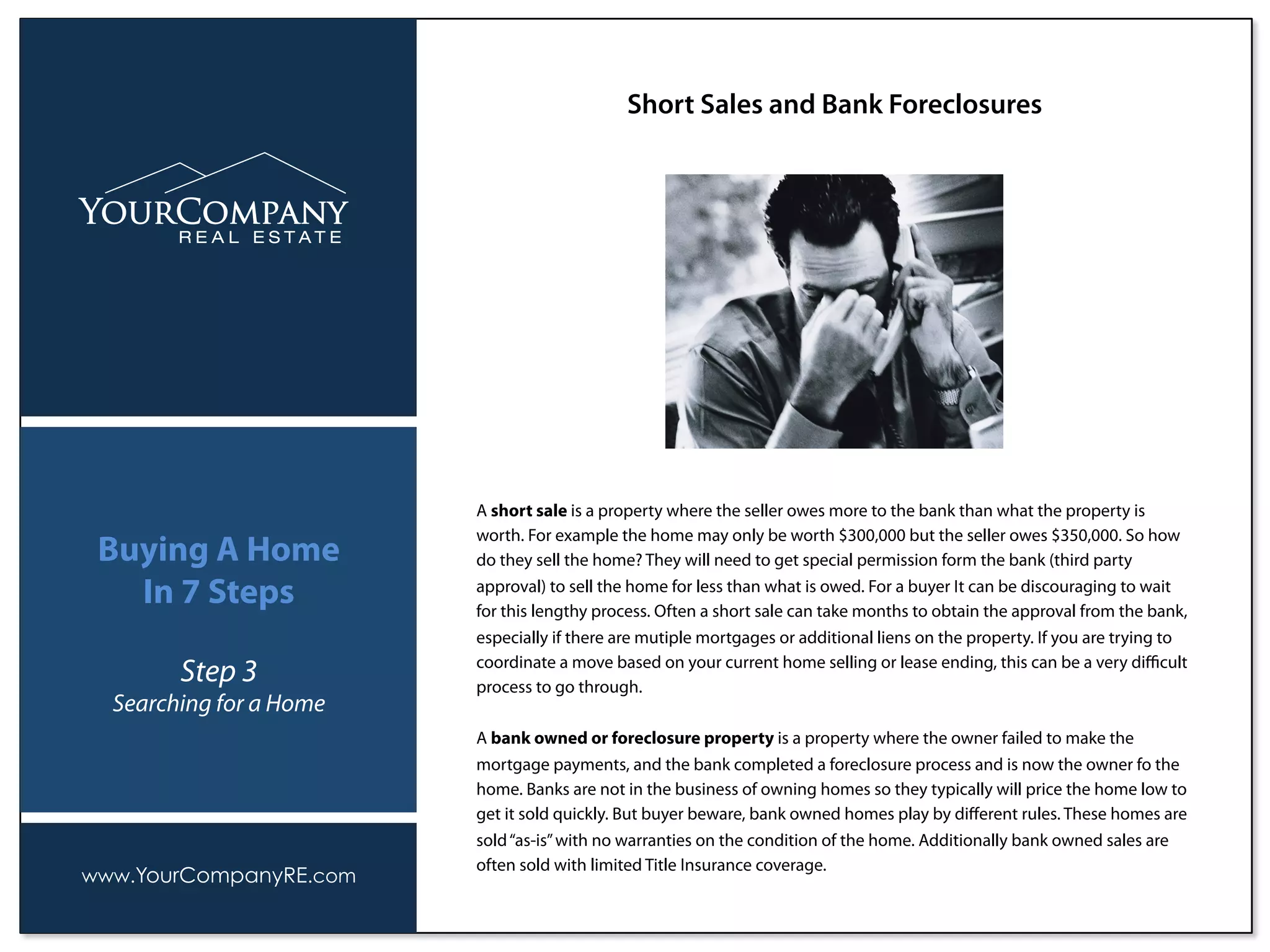 Short Sales and Bank Foreclosures
www.YourCompanyRE.com
Buying A Home
In 7 Steps
Step 3
Searching for a Home
A short sale is a property where the seller owes more to the bank than what the property is
worth. For example the home may only be worth $300,000 but the seller owes $350,000. So how
do they sell the home? They will need to get special permission form the bank (third party
approval) to sell the home for less than what is owed. For a buyer It can be discouraging to wait
for this lengthy process. Often a short sale can take months to obtain the approval from the bank,
especially if there are mutiple mortgages or additional liens on the property. If you are trying to
coordinate a move based on your current home selling or lease ending, this can be a very diﬃcult
process to go through.
A bank owned or foreclosure property is a property where the owner failed to make the
mortgage payments, and the bank completed a foreclosure process and is now the owner fo the
home. Banks are not in the business of owning homes so they typically will price the home low to
get it sold quickly. But buyer beware, bank owned homes play by diﬀerent rules. These homes are
sold“as-is”with no warranties on the condition of the home. Additionally bank owned sales are
often sold with limited Title Insurance coverage.
 