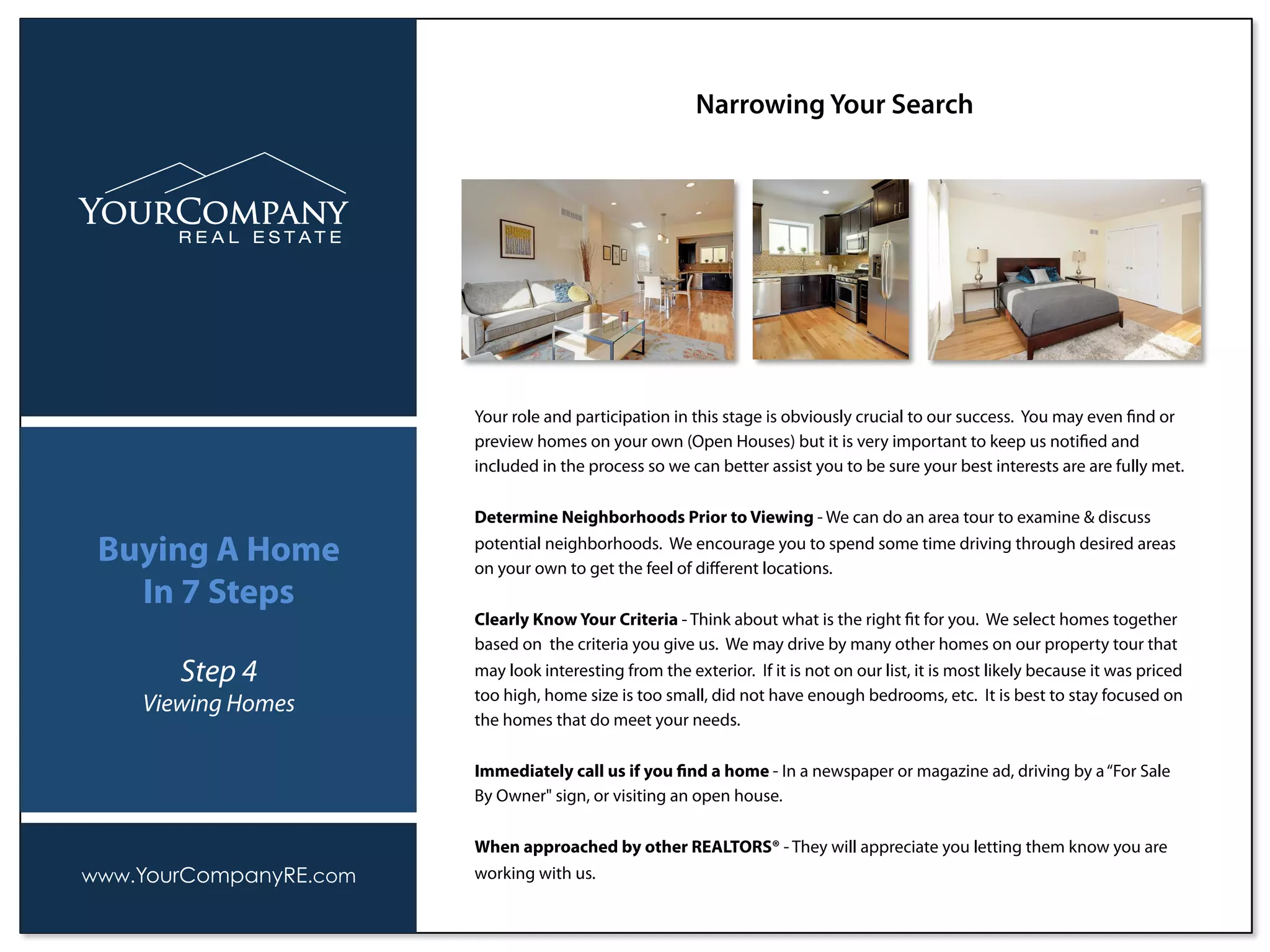 Your role and participation in this stage is obviously crucial to our success. You may even ﬁnd or
preview homes on your own (Open Houses) but it is very important to keep us notiﬁed and
included in the process so we can better assist you to be sure your best interests are are fully met.
Determine Neighborhoods Prior to Viewing - We can do an area tour to examine & discuss
potential neighborhoods. We encourage you to spend some time driving through desired areas
on your own to get the feel of diﬀerent locations.
Clearly Know Your Criteria - Think about what is the right ﬁt for you. We select homes together
based on the criteria you give us. We may drive by many other homes on our property tour that
may look interesting from the exterior. If it is not on our list, it is most likely because it was priced
too high, home size is too small, did not have enough bedrooms, etc. It is best to stay focused on
the homes that do meet your needs.
Immediately call us if you ﬁnd a home - In a newspaper or magazine ad, driving by a“For Sale
By Owner" sign, or visiting an open house.
When approached by other REALTORS® - They will appreciate you letting them know you are
working with us.
Narrowing Your Search
www.YourCompanyRE.com
Buying A Home
In 7 Steps
Step 4
Viewing Homes
 