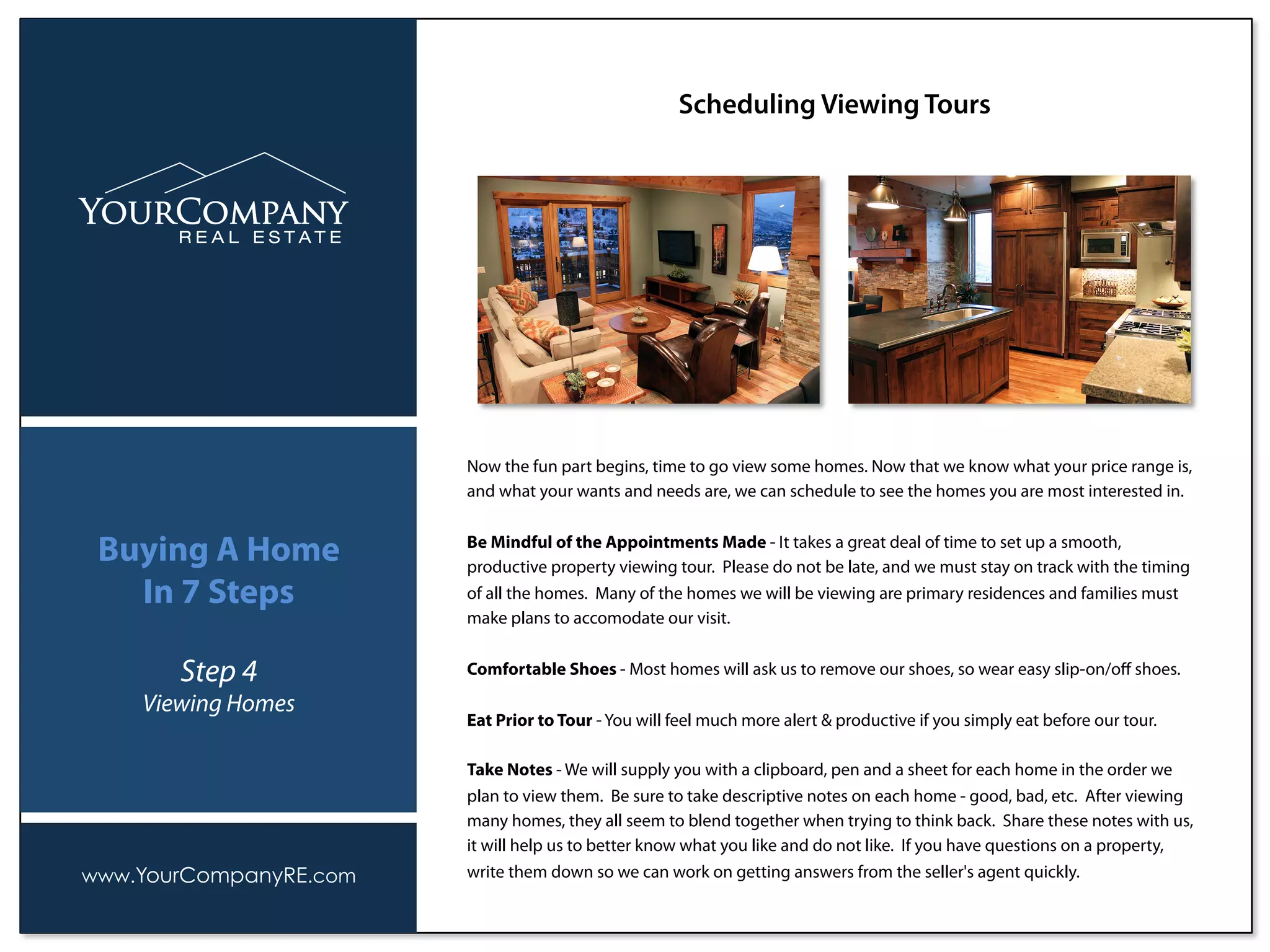 Now the fun part begins, time to go view some homes. Now that we know what your price range is,
and what your wants and needs are, we can schedule to see the homes you are most interested in.
Be Mindful of the Appointments Made - It takes a great deal of time to set up a smooth,
productive property viewing tour. Please do not be late, and we must stay on track with the timing
of all the homes. Many of the homes we will be viewing are primary residences and families must
make plans to accomodate our visit.
Comfortable Shoes - Most homes will ask us to remove our shoes, so wear easy slip-on/oﬀ shoes.
Eat Prior to Tour - You will feel much more alert & productive if you simply eat before our tour.
Take Notes - We will supply you with a clipboard, pen and a sheet for each home in the order we
plan to view them. Be sure to take descriptive notes on each home - good, bad, etc. After viewing
many homes, they all seem to blend together when trying to think back. Share these notes with us,
it will help us to better know what you like and do not like. If you have questions on a property,
write them down so we can work on getting answers from the seller's agent quickly.
Scheduling Viewing Tours
www.YourCompanyRE.com
Buying A Home
In 7 Steps
Step 4
Viewing Homes
 