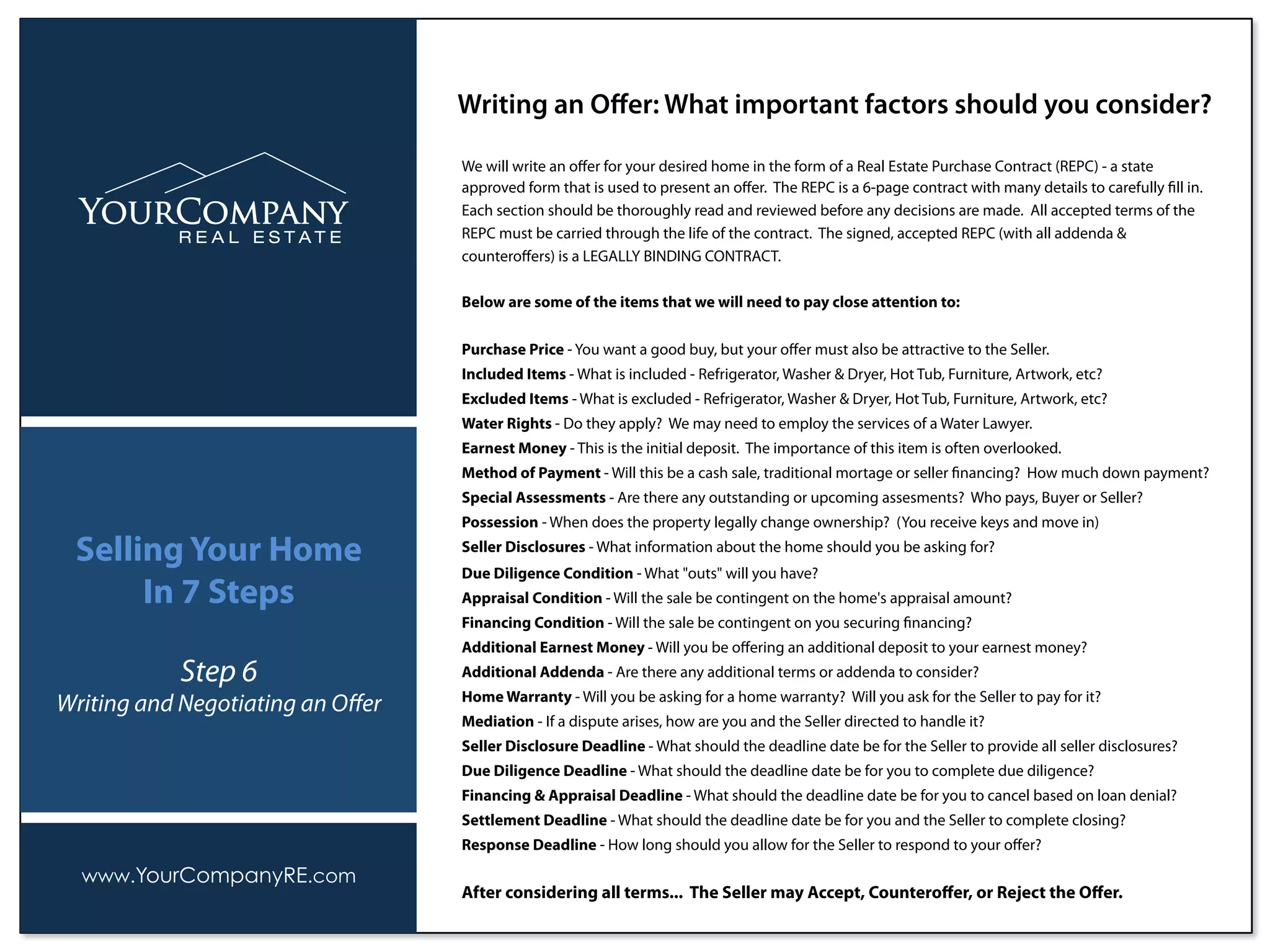 We will write an oﬀer for your desired home in the form of a Real Estate Purchase Contract (REPC) - a state
approved form that is used to present an oﬀer. The REPC is a 6-page contract with many details to carefully ﬁll in.
Each section should be thoroughly read and reviewed before any decisions are made. All accepted terms of the
REPC must be carried through the life of the contract. The signed, accepted REPC (with all addenda &
counteroﬀers) is a LEGALLY BINDING CONTRACT.
Below are some of the items that we will need to pay close attention to:
Purchase Price - You want a good buy, but your oﬀer must also be attractive to the Seller.
Included Items - What is included - Refrigerator, Washer & Dryer, Hot Tub, Furniture, Artwork, etc?
Excluded Items - What is excluded - Refrigerator, Washer & Dryer, Hot Tub, Furniture, Artwork, etc?
Water Rights - Do they apply? We may need to employ the services of a Water Lawyer.
Earnest Money - This is the initial deposit. The importance of this item is often overlooked.
Method of Payment - Will this be a cash sale, traditional mortage or seller ﬁnancing? How much down payment?
Special Assessments - Are there any outstanding or upcoming assesments? Who pays, Buyer or Seller?
Possession - When does the property legally change ownership? (You receive keys and move in)
Seller Disclosures - What information about the home should you be asking for?
Due Diligence Condition - What "outs" will you have?
Appraisal Condition - Will the sale be contingent on the home's appraisal amount?
Financing Condition - Will the sale be contingent on you securing ﬁnancing?
Additional Earnest Money - Will you be oﬀering an additional deposit to your earnest money?
Additional Addenda - Are there any additional terms or addenda to consider?
Home Warranty - Will you be asking for a home warranty? Will you ask for the Seller to pay for it?
Mediation - If a dispute arises, how are you and the Seller directed to handle it?
Seller Disclosure Deadline - What should the deadline date be for the Seller to provide all seller disclosures?
Due Diligence Deadline - What should the deadline date be for you to complete due diligence?
Financing & Appraisal Deadline - What should the deadline date be for you to cancel based on loan denial?
Settlement Deadline - What should the deadline date be for you and the Seller to complete closing?
Response Deadline - How long should you allow for the Seller to respond to your oﬀer?
After considering all terms... The Seller may Accept, Counteroﬀer, or Reject the Oﬀer.
Writing an Oﬀer: What important factors should you consider?
www.YourCompanyRE.com
Selling Your Home
In 7 Steps
Step 6
Writing and Negotiating an Oﬀer
 