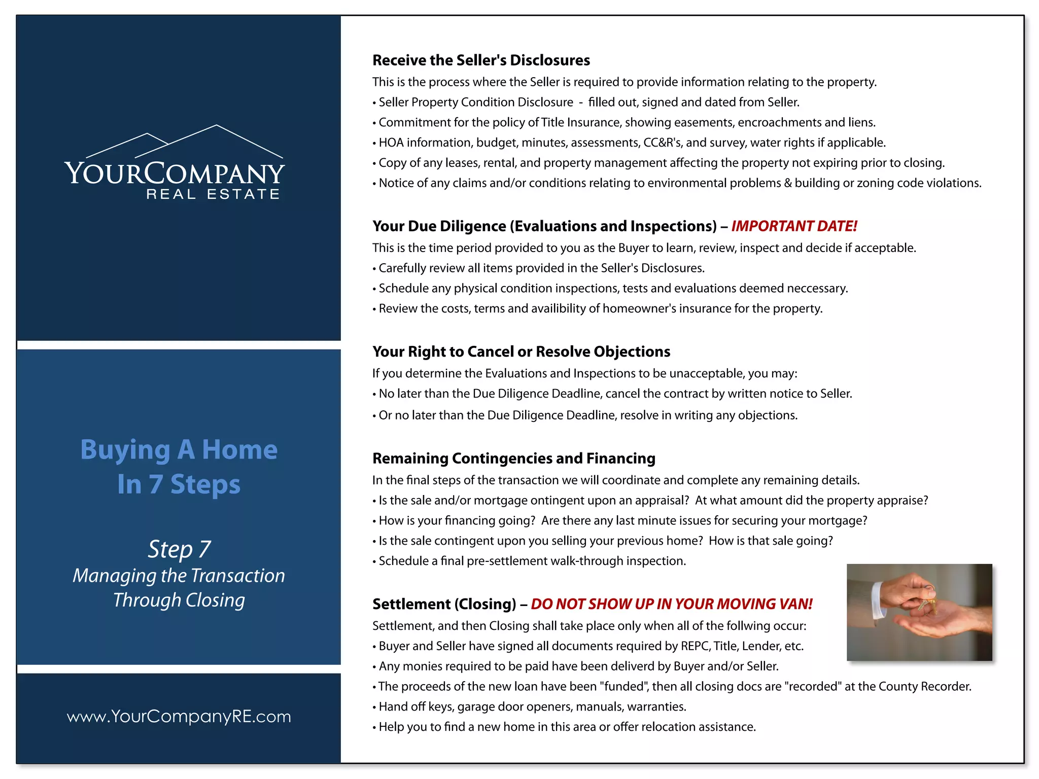 Receive the Seller's Disclosures
This is the process where the Seller is required to provide information relating to the property.
• Seller Property Condition Disclosure - ﬁlled out, signed and dated from Seller.
• Commitment for the policy of Title Insurance, showing easements, encroachments and liens.
• HOA information, budget, minutes, assessments, CC&R's, and survey, water rights if applicable.
• Copy of any leases, rental, and property management aﬀecting the property not expiring prior to closing.
• Notice of any claims and/or conditions relating to environmental problems & building or zoning code violations.
Your Due Diligence (Evaluations and Inspections) – IMPORTANT DATE!
This is the time period provided to you as the Buyer to learn, review, inspect and decide if acceptable.
• Carefully review all items provided in the Seller's Disclosures.
• Schedule any physical condition inspections, tests and evaluations deemed neccessary.
• Review the costs, terms and availibility of homeowner's insurance for the property.
Your Right to Cancel or Resolve Objections
If you determine the Evaluations and Inspections to be unacceptable, you may:
• No later than the Due Diligence Deadline, cancel the contract by written notice to Seller.
• Or no later than the Due Diligence Deadline, resolve in writing any objections.
Remaining Contingencies and Financing
In the ﬁnal steps of the transaction we will coordinate and complete any remaining details.
• Is the sale and/or mortgage ontingent upon an appraisal? At what amount did the property appraise?
• How is your ﬁnancing going? Are there any last minute issues for securing your mortgage?
• Is the sale contingent upon you selling your previous home? How is that sale going?
• Schedule a ﬁnal pre-settlement walk-through inspection.
Settlement (Closing) – DO NOT SHOW UP IN YOUR MOVING VAN!
Settlement, and then Closing shall take place only when all of the follwing occur:
• Buyer and Seller have signed all documents required by REPC, Title, Lender, etc.
• Any monies required to be paid have been deliverd by Buyer and/or Seller.
• The proceeds of the new loan have been "funded", then all closing docs are "recorded" at the County Recorder.
• Hand oﬀ keys, garage door openers, manuals, warranties.
• Help you to ﬁnd a new home in this area or oﬀer relocation assistance.
www.YourCompanyRE.com
Buying A Home
In 7 Steps
Step 7
Managing the Transaction
Through Closing
 