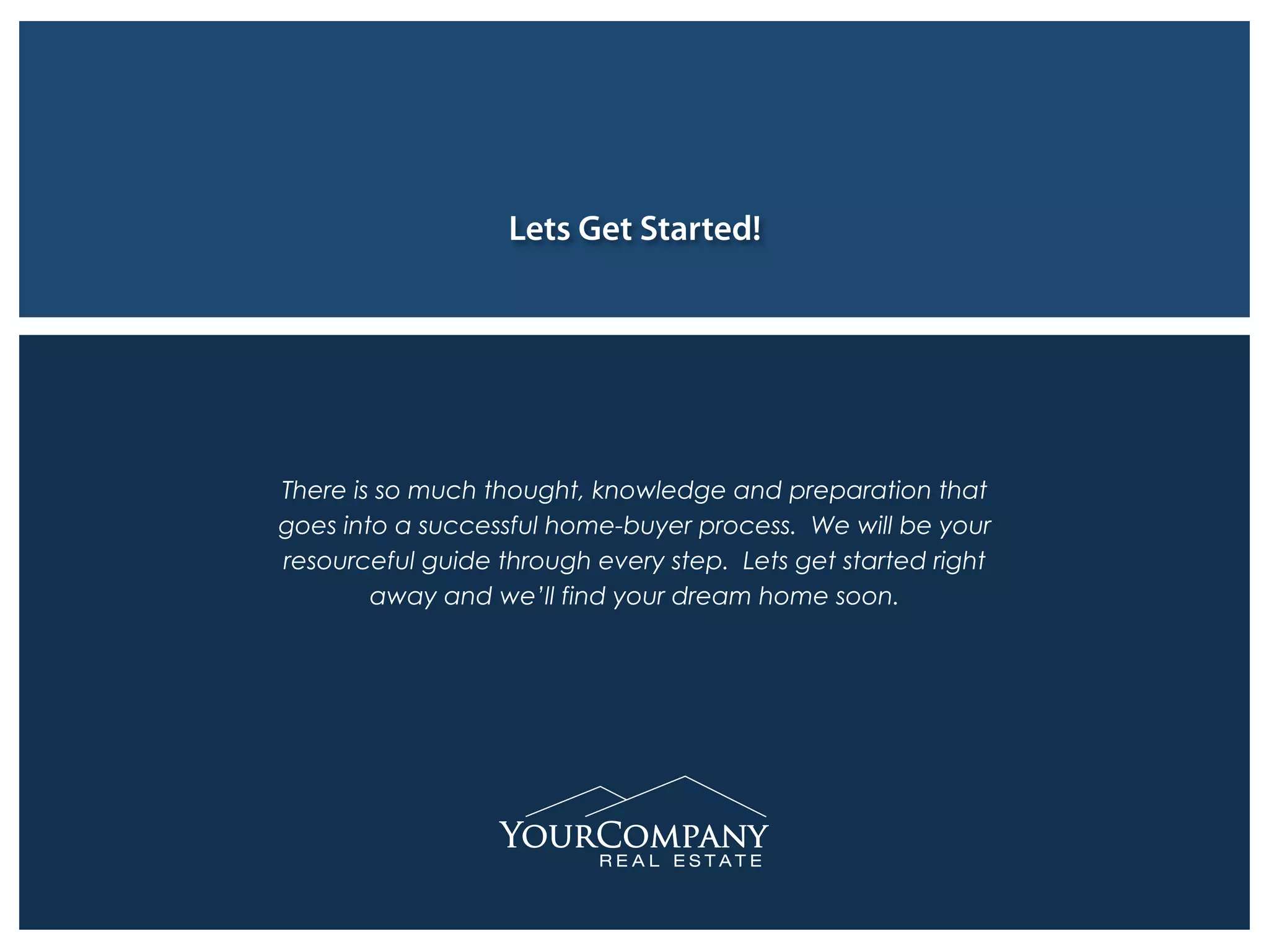 Lets Get Started!
There is so much thought, knowledge and preparation that
goes into a successful home-buyer process. We will be your
resourceful guide through every step. Lets get started right
away and we’ll find your dream home soon.
 