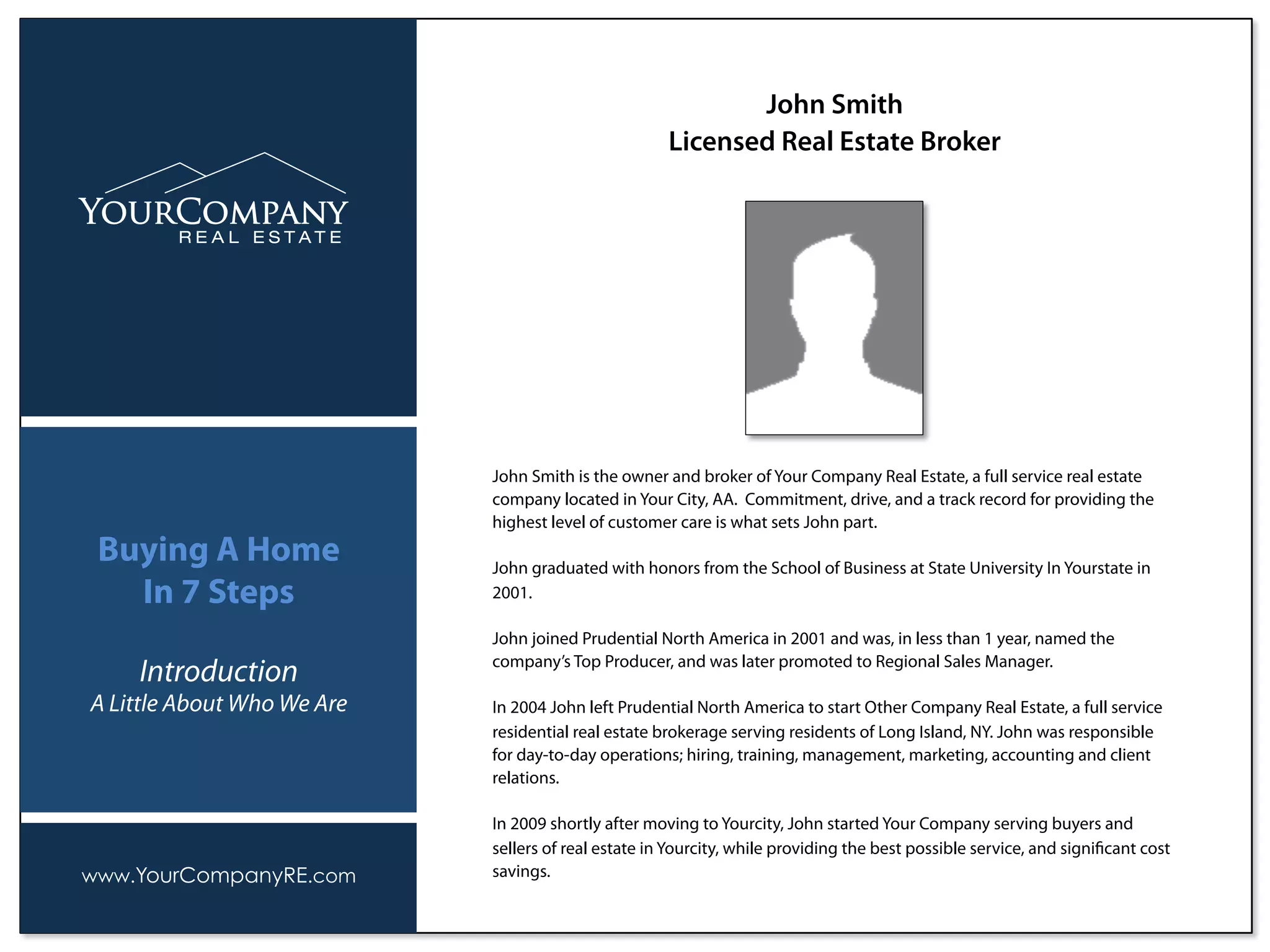 John Smith is the owner and broker of Your Company Real Estate, a full service real estate
company located in Your City, AA. Commitment, drive, and a track record for providing the
highest level of customer care is what sets John part.
John graduated with honors from the School of Business at State University In Yourstate in
2001.
John joined Prudential North America in 2001 and was, in less than 1 year, named the
company’s Top Producer, and was later promoted to Regional Sales Manager.
In 2004 John left Prudential North America to start Other Company Real Estate, a full service
residential real estate brokerage serving residents of Long Island, NY. John was responsible
for day-to-day operations; hiring, training, management, marketing, accounting and client
relations.
In 2009 shortly after moving to Yourcity, John started Your Company serving buyers and
sellers of real estate in Yourcity, while providing the best possible service, and signiﬁcant cost
savings.
John Smith
Licensed Real Estate Broker
www.YourCompanyRE.com
Buying A Home
In 7 Steps
Introduction
A Little About Who We Are
 