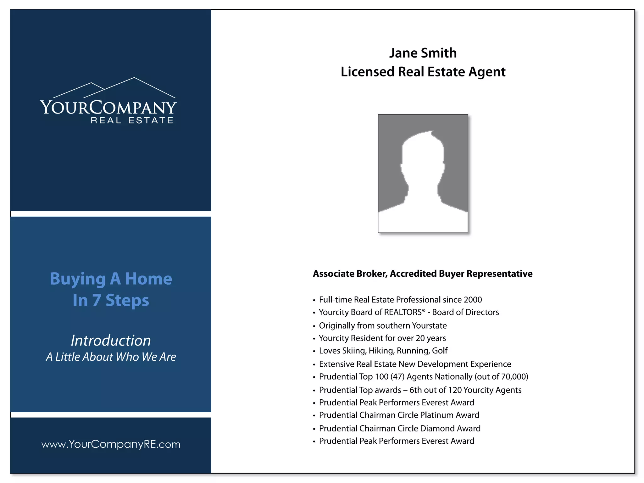 Associate Broker, Accredited Buyer Representative
• Full-time Real Estate Professional since 2000
• Yourcity Board of REALTORS® - Board of Directors
• Originally from southern Yourstate
• Yourcity Resident for over 20 years
• Loves Skiing, Hiking, Running, Golf
• Extensive Real Estate New Development Experience
• Prudential Top 100 (47) Agents Nationally (out of 70,000)
• Prudential Top awards – 6th out of 120 Yourcity Agents
• Prudential Peak Performers Everest Award
• Prudential Chairman Circle Platinum Award
• Prudential Chairman Circle Diamond Award
• Prudential Peak Performers Everest Award
Jane Smith
Licensed Real Estate Agent
www.YourCompanyRE.com
Buying A Home
In 7 Steps
Introduction
A Little About Who We Are
 
