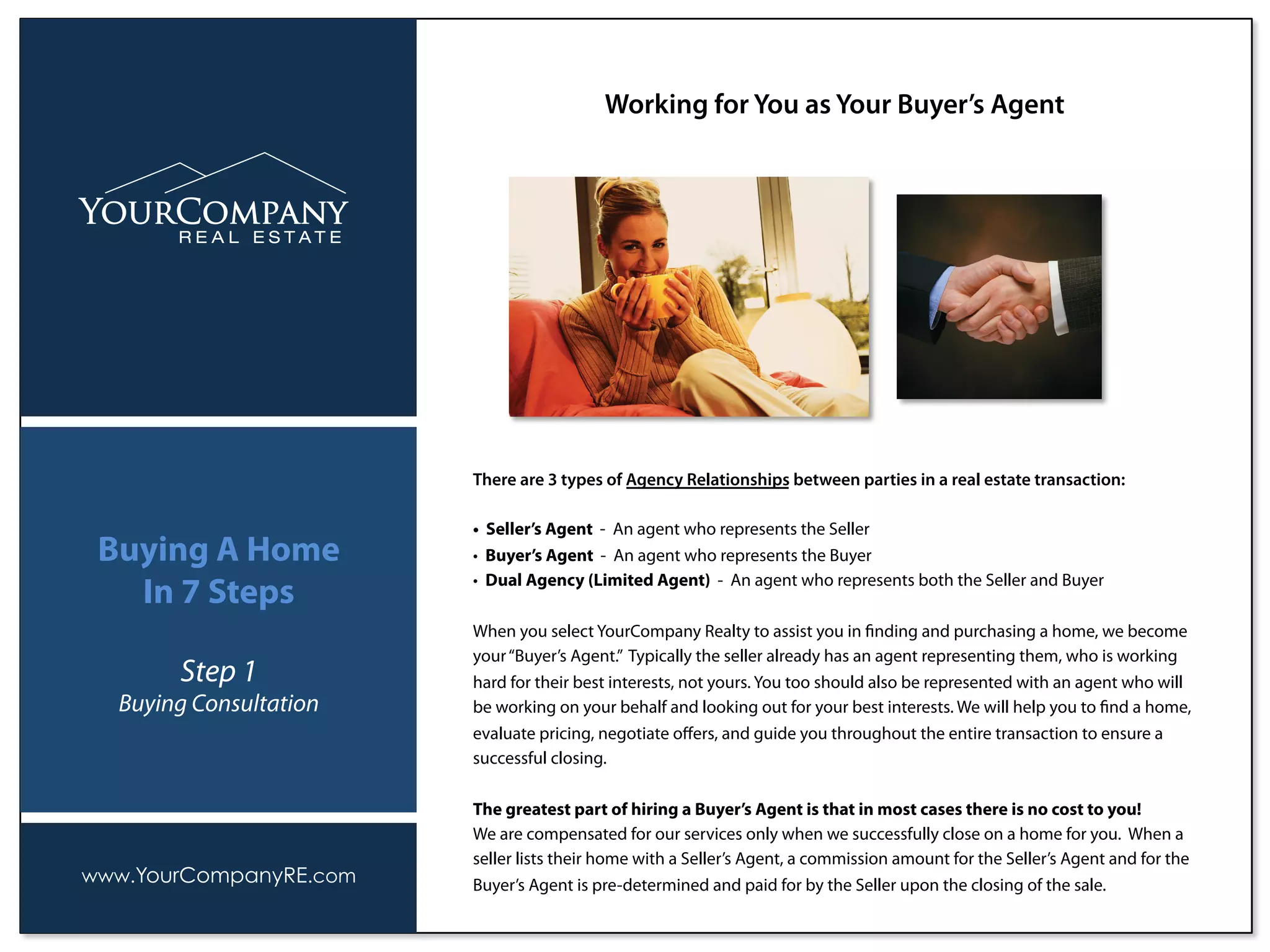There are 3 types of Agency Relationships between parties in a real estate transaction:
• Seller’s Agent - An agent who represents the Seller
• Buyer’s Agent - An agent who represents the Buyer
• Dual Agency (Limited Agent) - An agent who represents both the Seller and Buyer
When you select YourCompany Realty to assist you in ﬁnding and purchasing a home, we become
your“Buyer’s Agent.” Typically the seller already has an agent representing them, who is working
hard for their best interests, not yours. You too should also be represented with an agent who will
be working on your behalf and looking out for your best interests. We will help you to ﬁnd a home,
evaluate pricing, negotiate oﬀers, and guide you throughout the entire transaction to ensure a
successful closing.
The greatest part of hiring a Buyer’s Agent is that in most cases there is no cost to you!
We are compensated for our services only when we successfully close on a home for you. When a
seller lists their home with a Seller’s Agent, a commission amount for the Seller’s Agent and for the
Buyer’s Agent is pre-determined and paid for by the Seller upon the closing of the sale.
Working for You as Your Buyer’s Agent
www.YourCompanyRE.com
Buying A Home
In 7 Steps
Step 1
Buying Consultation
 