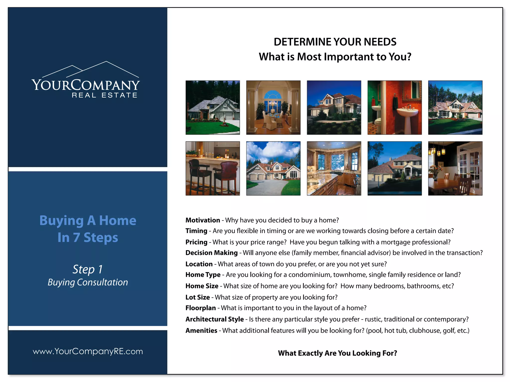 Motivation - Why have you decided to buy a home?
Timing - Are you ﬂexible in timing or are we working towards closing before a certain date?
Pricing - What is your price range? Have you begun talking with a mortgage professional?
Decision Making - Will anyone else (family member, ﬁnancial advisor) be involved in the transaction?
Location - What areas of town do you prefer, or are you not yet sure?
Home Type - Are you looking for a condominium, townhome, single family residence or land?
Home Size - What size of home are you looking for? How many bedrooms, bathrooms, etc?
Lot Size - What size of property are you looking for?
Floorplan - What is important to you in the layout of a home?
Architectural Style - Is there any particular style you prefer - rustic, traditional or contemporary?
Amenities - What additional features will you be looking for? (pool, hot tub, clubhouse, golf, etc.)
What Exactly Are You Looking For?
DETERMINE YOUR NEEDS
What is Most Important to You?
www.YourCompanyRE.com
Buying A Home
In 7 Steps
Step 1
Buying Consultation
 
