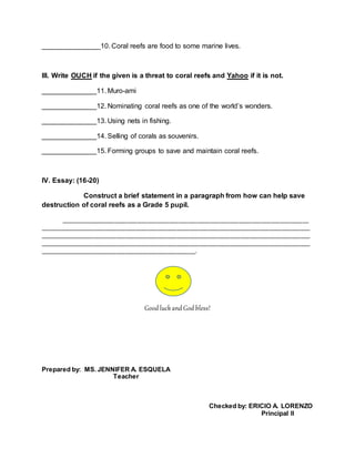 _______________10. Coral reefs are food to some marine lives.
III. Write OUCH if the given is a threat to coral reefs and Yahoo if it is not.
______________11. Muro-ami
______________12. Nominating coral reefs as one of the world’s wonders.
______________13. Using nets in fishing.
______________14. Selling of corals as souvenirs.
______________15. Forming groups to save and maintain coral reefs.
IV. Essay: (16-20)
Construct a brief statement in a paragraph from how can help save
destruction of coral reefs as a Grade 5 pupil.
______________________________________________________________________________
_____________________________________________________________________________________
_____________________________________________________________________________________
_____________________________________________________________________________________
_________________________________________________.
Good luckand God bless!
Prepared by: MS. JENNIFER A. ESQUELA
Teacher
Checked by: ERICIO A. LORENZO
Principal II
 