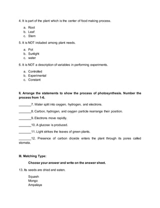 4. It is part of the plant which is the center of food making process.
a. Root
b. Leaf
c. Stem
5. It is NOT included among plant needs.
a. Pot
b. Sunlight
c. water
6. It is NOT a description of variables in performing experiments.
a. Controlled
b. Experimental
c. Constant
II. Arrange the statements to show the process of photosynthesis. Number the
process from 1-6.
_______7. Water split into oxygen, hydrogen, and electrons.
_______8. Carbon, hydrogen, and oxygen particle rearrange their position.
_______9. Electrons move rapidly.
_______10. A glucose is produced.
_______11. Light strikes the leaves of green plants.
_______12. Presence of carbon dioxide enters the plant through its pores called
stomata.
III. Matching Type:
Choose your answer and write on the answer sheet.
13. Its seeds are dried and eaten.
Squash
Mongo
Ampalaya
 