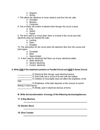 b. Diagram
c. Wiring
7. This allows the electrons to move easily to and from the dry cells.
a. Simulator
b. Resistor
c. Conductor
8. This is where the control of electron flow through the circuit is done.
a. Key
b. Switch
c. Signal
9. The term used to a circuit when there is a break in the circuit such that
electricity does not reached the bulb.
a. Lacking
b. Open
c. Doubled
10. The description for the circuit when the electrons flow from the source and
back again.
a. Complete
b. Ideal
c. Open-minded
11. A term used for electricity that flows out of your electrical outlets.
a. Static electricity
b. Generic electricity
c. Current electricity
II. Write PAR if the statement pertains to Parallel Circuit and SER if Series Circuit.
_____________12. Electricity flow through each electrical device.
_____________13. Each bulb has a circuit of its own with the battery.
_____________14. Addition of more lights does not affect the brightness of the
bulb.
_____________15. Brightness of the light depends on the amount of current
flowing in each device.
_____________16. Mostly used in electrical devices at home.
III. Write the transformation of energy of the following devices/appliances.
17. X-Ray Machine
__________________________________________________________
18. Electric Stove
__________________________________________________________
19. Oven Toaster
__________________________________________________________
 