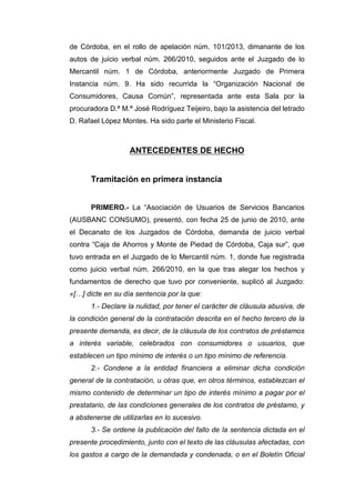 de Córdoba, en el rollo de apelación núm. 101/2013, dimanante de los
autos de juicio verbal núm. 266/2010, seguidos ante el Juzgado de lo
Mercantil núm. 1 de Córdoba, anteriormente Juzgado de Primera
Instancia núm. 9. Ha sido recurrida la “Organización Nacional de
Consumidores, Causa Común”, representada ante esta Sala por la
procuradora D.ª M.ª José Rodríguez Teijeiro, bajo la asistencia del letrado
D. Rafael López Montes. Ha sido parte el Ministerio Fiscal.
ANTECEDENTES DE HECHO
Tramitación en primera instancia
PRIMERO.- La “Asociación de Usuarios de Servicios Bancarios
(AUSBANC CONSUMO), presentó, con fecha 25 de junio de 2010, ante
el Decanato de los Juzgados de Córdoba, demanda de juicio verbal
contra “Caja de Ahorros y Monte de Piedad de Córdoba, Caja sur”, que
tuvo entrada en el Juzgado de lo Mercantil núm. 1, donde fue registrada
como juicio verbal núm. 266/2010, en la que tras alegar los hechos y
fundamentos de derecho que tuvo por conveniente, suplicó al Juzgado:
«[…] dicte en su día sentencia por la que:
1.- Declare la nulidad, por tener el carácter de cláusula abusiva, de
la condición general de la contratación descrita en el hecho tercero de la
presente demanda, es decir, de la cláusula de los contratos de préstamos
a interés variable, celebrados con consumidores o usuarios, que
establecen un tipo mínimo de interés o un tipo mínimo de referencia.
2.- Condene a la entidad financiera a eliminar dicha condición
general de la contratación, u otras que, en otros términos, establezcan el
mismo contenido de determinar un tipo de interés mínimo a pagar por el
prestatario, de las condiciones generales de los contratos de préstamo, y
a abstenerse de utilizarlas en lo sucesivo.
3.- Se ordene la publicación del fallo de la sentencia dictada en el
presente procedimiento, junto con el texto de las cláusulas afectadas, con
los gastos a cargo de la demandada y condenada, o en el Boletín Oficial
 