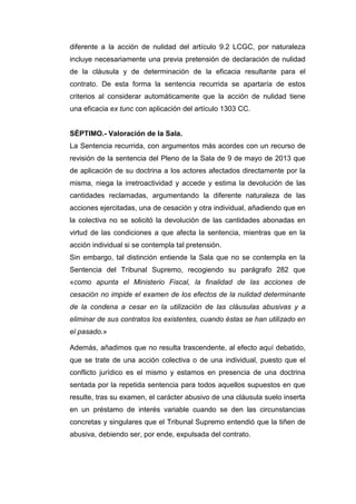 diferente a la acción de nulidad del artículo 9.2 LCGC, por naturaleza
incluye necesariamente una previa pretensión de declaración de nulidad
de la cláusula y de determinación de la eficacia resultante para el
contrato. De esta forma la sentencia recurrida se apartaría de estos
criterios al considerar automáticamente que la acción de nulidad tiene
una eficacia ex tunc con aplicación del artículo 1303 CC.
SÉPTIMO.- Valoración de la Sala.
La Sentencia recurrida, con argumentos más acordes con un recurso de
revisión de la sentencia del Pleno de la Sala de 9 de mayo de 2013 que
de aplicación de su doctrina a los actores afectados directamente por la
misma, niega la irretroactividad y accede y estima la devolución de las
cantidades reclamadas, argumentando la diferente naturaleza de las
acciones ejercitadas, una de cesación y otra individual, añadiendo que en
la colectiva no se solicitó la devolución de las cantidades abonadas en
virtud de las condiciones a que afecta la sentencia, mientras que en la
acción individual si se contempla tal pretensión.
Sin embargo, tal distinción entiende la Sala que no se contempla en la
Sentencia del Tribunal Supremo, recogiendo su parágrafo 282 que
«como apunta el Ministerio Fiscal, la finalidad de las acciones de
cesación no impide el examen de los efectos de la nulidad determinante
de la condena a cesar en la utilización de las cláusulas abusivas y a
eliminar de sus contratos los existentes, cuando éstas se han utilizado en
el pasado.»
Además, añadimos que no resulta trascendente, al efecto aquí debatido,
que se trate de una acción colectiva o de una individual, puesto que el
conflicto jurídico es el mismo y estamos en presencia de una doctrina
sentada por la repetida sentencia para todos aquellos supuestos en que
resulte, tras su examen, el carácter abusivo de una cláusula suelo inserta
en un préstamo de interés variable cuando se den las circunstancias
concretas y singulares que el Tribunal Supremo entendió que la tiñen de
abusiva, debiendo ser, por ende, expulsada del contrato.
 