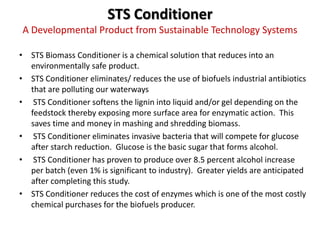 STS Conditioner
A Developmental Product from Sustainable Technology Systems

• STS Biomass Conditioner is a chemical solution that reduces into an
  environmentally safe product.
• STS Conditioner eliminates/ reduces the use of biofuels industrial antibiotics
  that are polluting our waterways
• STS Conditioner softens the lignin into liquid and/or gel depending on the
  feedstock thereby exposing more surface area for enzymatic action. This
  saves time and money in mashing and shredding biomass.
• STS Conditioner eliminates invasive bacteria that will compete for glucose
  after starch reduction. Glucose is the basic sugar that forms alcohol.
• STS Conditioner has proven to produce over 8.5 percent alcohol increase
  per batch (even 1% is significant to industry). Greater yields are anticipated
  after completing this study.
• STS Conditioner reduces the cost of enzymes which is one of the most costly
  chemical purchases for the biofuels producer.
 
