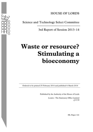 HOUSE OF LORDS
Science and Technology Select Committee
3rd Report of Session 2013–14
Waste or resource?
Stimulating a
bioeconomy
Ordered to be printed 25 February 2014 and published 6 March 2014
Published by the Authority of the House of Lords
London : The Stationery Office Limited
HL Paper 141
£13.50
 