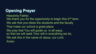 Heavenly Father,
We thank you for the opportunity to begin this 2nd term.
We ask that you bless the students and the faculty
That make our school a great place.
We pray that You will guide us in all ways,
so that we will seek Your will in everything we do,
We ask this in the name of Jesus, our Lord.
Amen
 