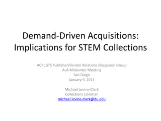 Demand-Driven Acquisitions: Implications for STEM Collections ACRL STS Publisher/Vendor Relations Discussion Group ALA Midwinter Meeting San Diego January 9, 2011 Michael Levine-Clark Collections Librarian michael.levine-clark@du.edu 