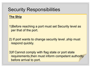 Security Responsibilities
The Ship
1)Before reaching a port must set Security level as
per that of the port.
2) If port wants to change security level ,ship must
respond quickly.
3)If Cannot comply with flag state or port state
requirements,then must inform competent authority
before arrival to port.
 