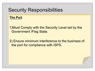 Security Responsibilities
The Port
1)Must Comply with the Security Level set by the
Government /Flag State.
2) Ensure minimum interference to the business of
the port for compliance with ISPS.
 