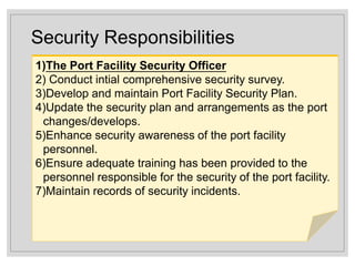Security Responsibilities
1)The Port Facility Security Officer
2) Conduct intial comprehensive security survey.
3)Develop and maintain Port Facility Security Plan.
4)Update the security plan and arrangements as the port
changes/develops.
5)Enhance security awareness of the port facility
personnel.
6)Ensure adequate training has been provided to the
personnel responsible for the security of the port facility.
7)Maintain records of security incidents.
 
