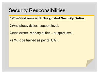 Security Responsibilities
1)The Seafarers with Designated Security Duties.
2)Anti-piracy duties -support level.
3)Anti-armed-robbery duties – support level.
4) Must be trained as per STCW .
 