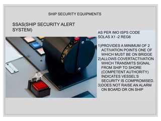 SHIP SECURITY EQUIPMENTS
SSAS(SHIP SECURITY ALERT
SYSTEM)
AS PER IMO ISPS CODE
SOLAS X1 -2 REG6
1)PROVIDES A MINIMUM OF 2
ACTIVATION POINTS ONE OF
WHICH MUST BE ON BRIDGE
2)ALLOWS COVERTACTIVATION
WHICH TRANSMITS SIGNAL
FROM SHIP TO SHORE
(COMPETENT AUTHORITY)
INDICATES VESSEL’S
SECURITY IS COMPROMISED.
3)DOES NOT RAISE AN ALARM
ON BOARD OR ON SHIP
 