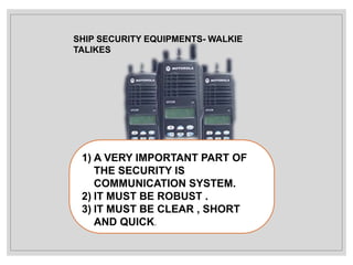 SHIP SECURITY EQUIPMENTS- WALKIE
TALIKES
1) A VERY IMPORTANT PART OF
THE SECURITY IS
COMMUNICATION SYSTEM.
2) IT MUST BE ROBUST .
3) IT MUST BE CLEAR , SHORT
AND QUICK.
 