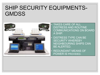 SHIP SECURITY EQUIPMENTS-
GMDSS
• TAKES CARE OF ALL
DISTRESS AND ROUTINE
COMMUNICATIONS ON BOARD
A SHIP.
• DISTRESS TYPE CAN BE
SECURITY WHEREBY
NEIGHBOURING SHIPS CAN
BE ALERTED.
• REDUNDANT MEANS OF
POWER IS PROVIDED.
 
