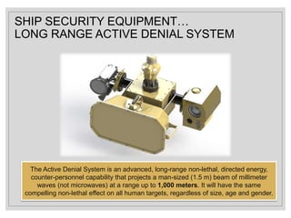 SHIP SECURITY EQUIPMENT…
LONG RANGE ACTIVE DENIAL SYSTEM
The Active Denial System is an advanced, long-range non-lethal, directed energy,
counter-personnel capability that projects a man-sized (1.5 m) beam of millimeter
waves (not microwaves) at a range up to 1,000 meters. It will have the same
compelling non-lethal effect on all human targets, regardless of size, age and gender.
 