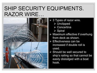 SHIP SECURITY EQUIPMENTS.
RAZOR WIRE…
 3 Types of razor wire.
 Unclipped
 Concertina
 Spiral
 Maximum effective if overhung
from deck as shown.
 Effectiveness can be
increased if double roll is
used.
 Should be well secured to
ship’s railing so that cannot be
easily dislodged with a boat
hook.
 