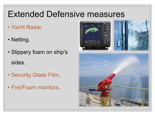 Extended Defensive measures
• Yacht Radar.
• Netting.
• Slippery foam on ship’s
sides.
• Security Glass Film.
• Fire/Foam monitors.
 