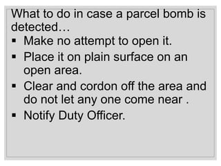 What to do in case a parcel bomb is
detected…
 Make no attempt to open it.
 Place it on plain surface on an
open area.
 Clear and cordon off the area and
do not let any one come near .
 Notify Duty Officer.
 