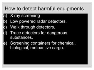 How to detect harmful equipments
a) X ray screening
b) Low powered radar detectors.
c) Walk through detectors.
d) Trace detectors for dangerous
substances.
e) Screening containers for chemical,
biological, radioactive cargo.
 