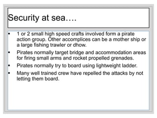 Security at sea….
 1 or 2 small high speed crafts involved form a pirate
action group. Other accomplices can be a mother ship or
a large fishing trawler or dhow.
 Pirates normally target bridge and accommodation areas
for firing small arms and rocket propelled grenades.
 Pirates normally try to board using lightweight ladder.
 Many well trained crew have repelled the attacks by not
letting them board.
 